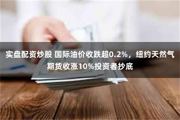 实盘配资炒股 国际油价收跌超0.2%，纽约天然气期货收涨10%投资者抄底