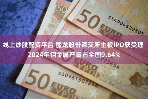 线上炒股配资平台 盛龙股份深交所主板IPO获受理 2024年钼金属产量占全国9.64%