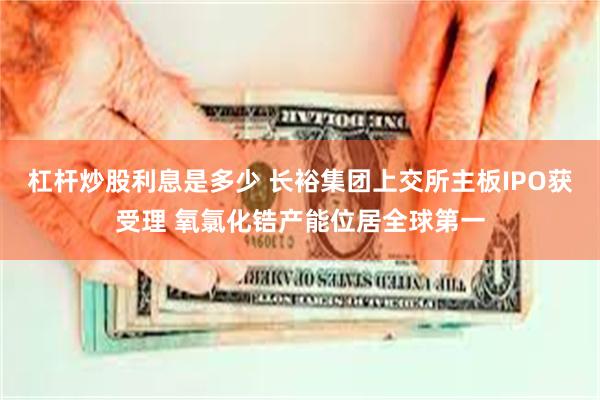 杠杆炒股利息是多少 长裕集团上交所主板IPO获受理 氧氯化锆产能位居全球第一