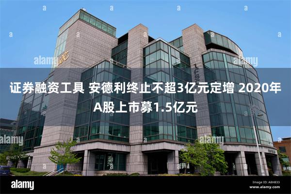 证券融资工具 安德利终止不超3亿元定增 2020年A股上市募1.5亿元