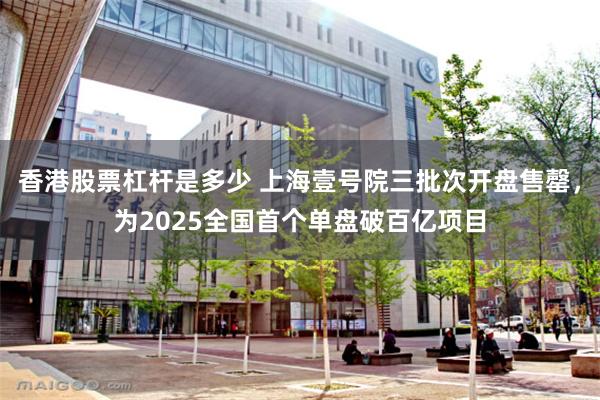 香港股票杠杆是多少 上海壹号院三批次开盘售罄，为2025全国首个单盘破百亿项目