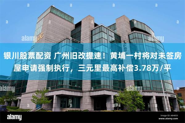 银川股票配资 广州旧改提速！黄埔一村将对未签房屋申请强制执行，三元里最高补偿3.78万/平