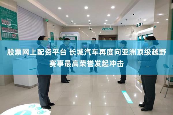 股票网上配资平台 长城汽车再度向亚洲顶级越野赛事最高荣誉发起冲击