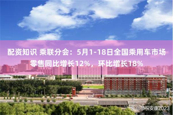 配资知识 乘联分会：5月1-18日全国乘用车市场零售同比增长12%，环比增长18%