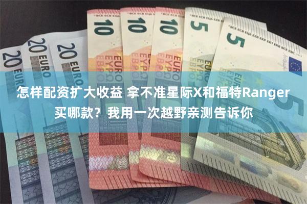 怎样配资扩大收益 拿不准星际X和福特Ranger买哪款？我用一次越野亲测告诉你