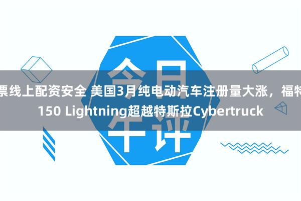 股票线上配资安全 美国3月纯电动汽车注册量大涨，福特F-150 Lightning超越特斯拉Cybertruck