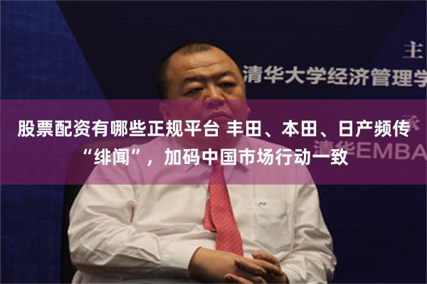 股票配资有哪些正规平台 丰田、本田、日产频传“绯闻”，加码中国市场行动一致