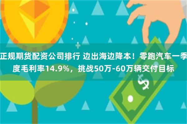 正规期货配资公司排行 边出海边降本！零跑汽车一季度毛利率14.9%，挑战50万-60万辆交付目标