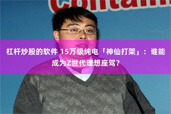 杠杆炒股的软件 15万级纯电「神仙打架」：谁能成为Z世代理想座驾？