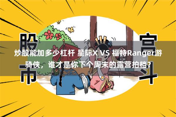 炒股能加多少杠杆 星际X VS 福特Ranger游骑侠，谁才是你下个周末的露营拍档？