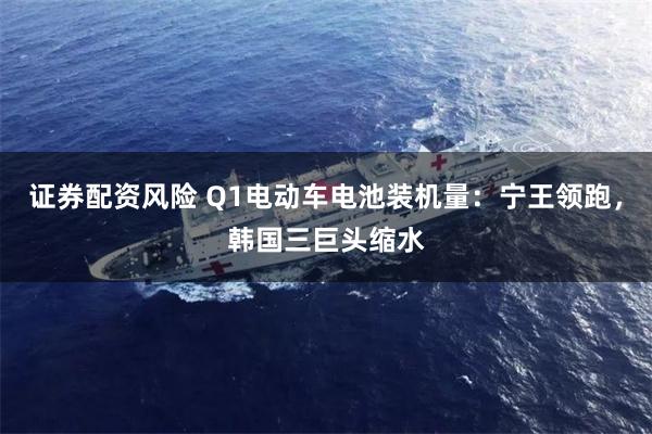 证券配资风险 Q1电动车电池装机量：宁王领跑，韩国三巨头缩水