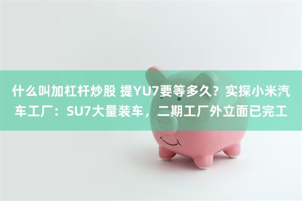 什么叫加杠杆炒股 提YU7要等多久？实探小米汽车工厂：SU7大量装车，二期工厂外立面已完工