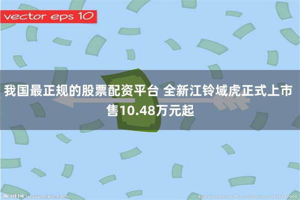 我国最正规的股票配资平台 全新江铃域虎正式上市 售10.48万元起