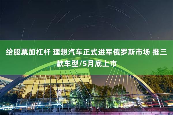 给股票加杠杆 理想汽车正式进军俄罗斯市场 推三款车型/5月底上市
