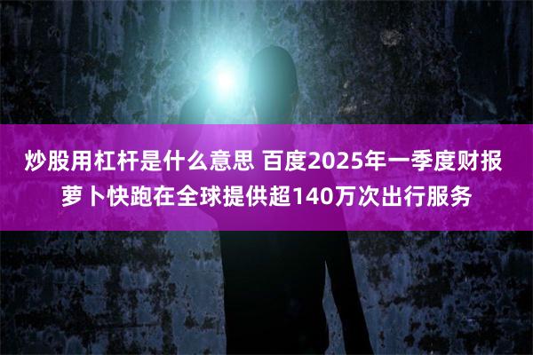 炒股用杠杆是什么意思 百度2025年一季度财报 萝卜快跑在全球提供超140万次出行服务