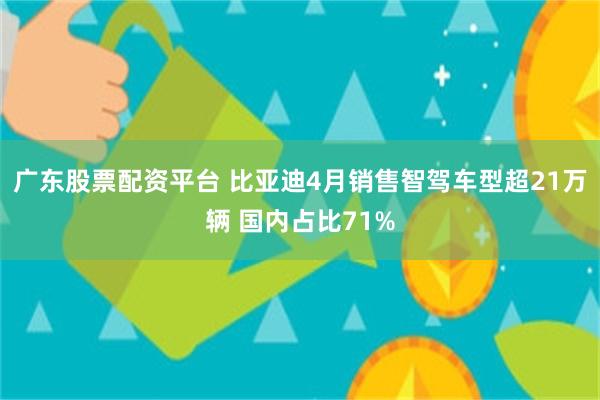 广东股票配资平台 比亚迪4月销售智驾车型超21万辆 国内占比71%