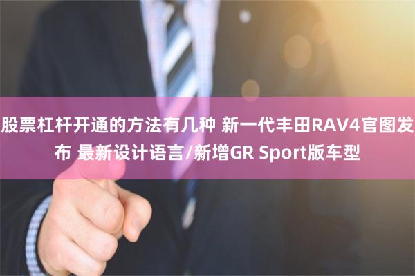 股票杠杆开通的方法有几种 新一代丰田RAV4官图发布 最新设计语言/新增GR Sport版车型