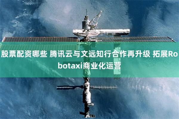 股票配资哪些 腾讯云与文远知行合作再升级 拓展Robotaxi商业化运营