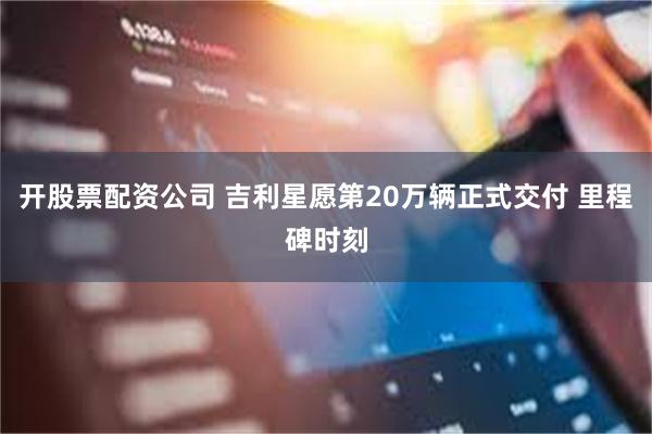 开股票配资公司 吉利星愿第20万辆正式交付 里程碑时刻