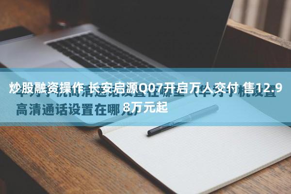 炒股融资操作 长安启源Q07开启万人交付 售12.98万元起