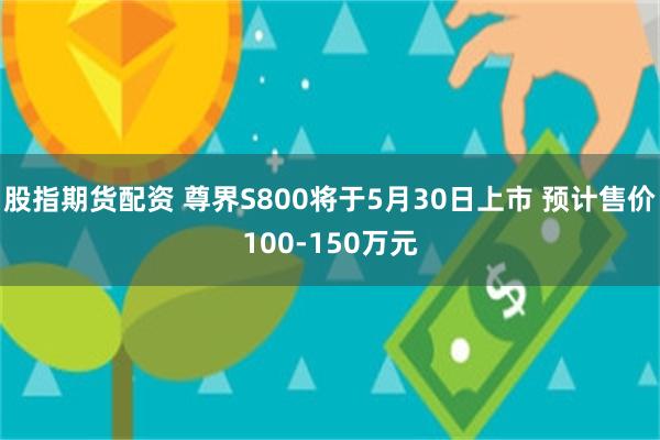股指期货配资 尊界S800将于5月30日上市 预计售价100-150万元
