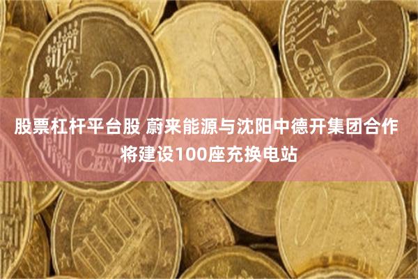股票杠杆平台股 蔚来能源与沈阳中德开集团合作 将建设100座充换电站