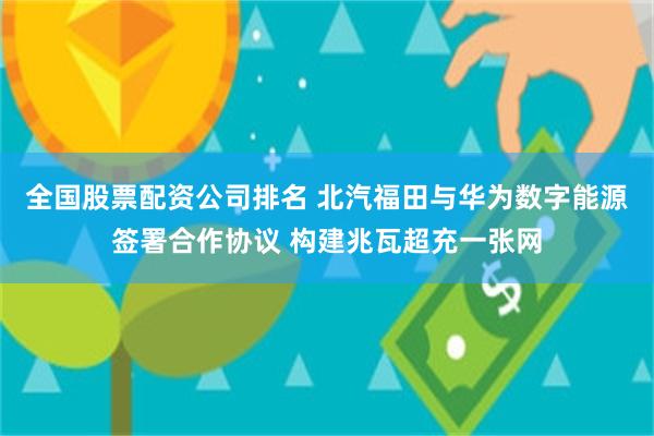 全国股票配资公司排名 北汽福田与华为数字能源签署合作协议 构建兆瓦超充一张网