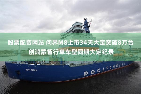 股票配资网站 问界M8上市34天大定突破8万台 创鸿蒙智行单车型同期大定纪录