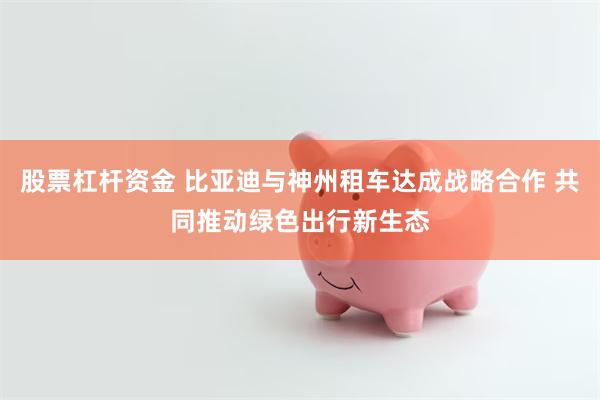 股票杠杆资金 比亚迪与神州租车达成战略合作 共同推动绿色出行新生态