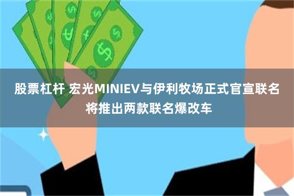 股票杠杆 宏光MINIEV与伊利牧场正式官宣联名 将推出两款联名爆改车