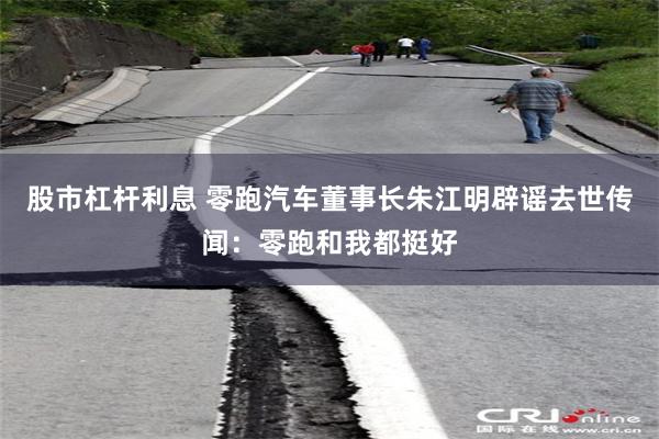 股市杠杆利息 零跑汽车董事长朱江明辟谣去世传闻：零跑和我都挺好
