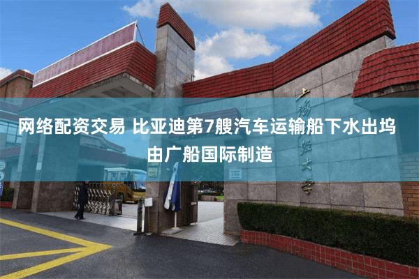 网络配资交易 比亚迪第7艘汽车运输船下水出坞 由广船国际制造