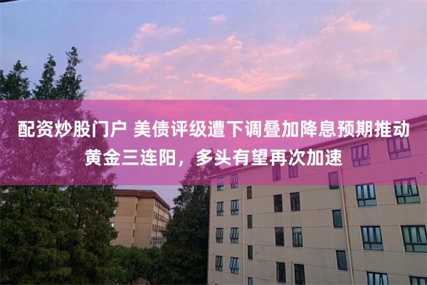 配资炒股门户 美债评级遭下调叠加降息预期推动黄金三连阳，多头有望再次加速