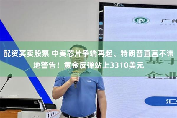 配资买卖股票 中美芯片争端再起、特朗普直言不讳地警告！黄金反弹站上3310美元