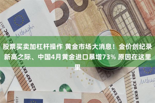 股票买卖加杠杆操作 黄金市场大消息！金价创纪录新高之际、中国4月黄金进口暴增73% 原因在这里