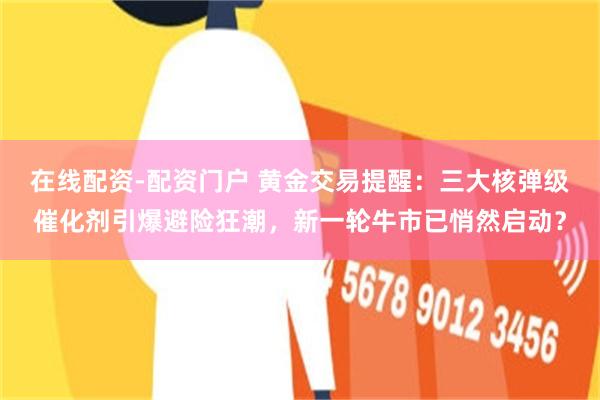 在线配资-配资门户 黄金交易提醒：三大核弹级催化剂引爆避险狂潮，新一轮牛市已悄然启动？