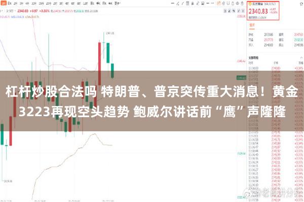 杠杆炒股合法吗 特朗普、普京突传重大消息！黄金3223再现空头趋势 鲍威尔讲话前“鹰”声隆隆