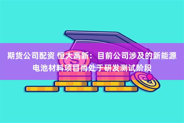 期货公司配资 恒大高新：目前公司涉及的新能源电池材料项目尚处于研发测试阶段