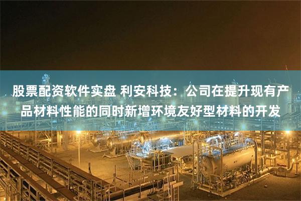 股票配资软件实盘 利安科技：公司在提升现有产品材料性能的同时新增环境友好型材料的开发