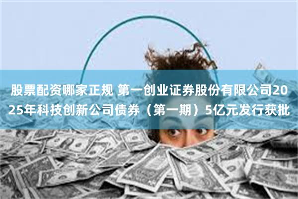 股票配资哪家正规 第一创业证券股份有限公司2025年科技创新公司债券（第一期）5亿元发行获批