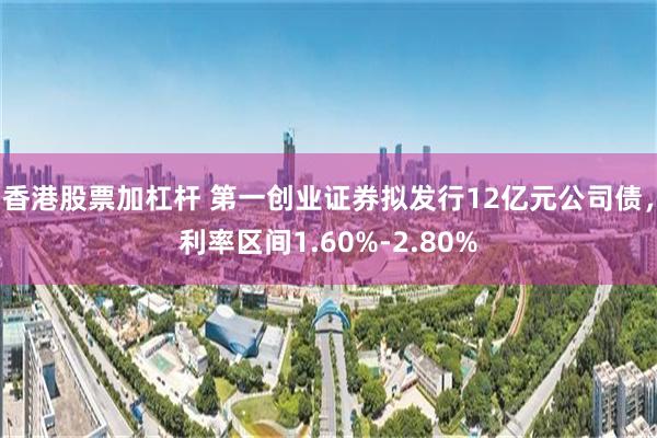 香港股票加杠杆 第一创业证券拟发行12亿元公司债，利率区间1.60%-2.80%