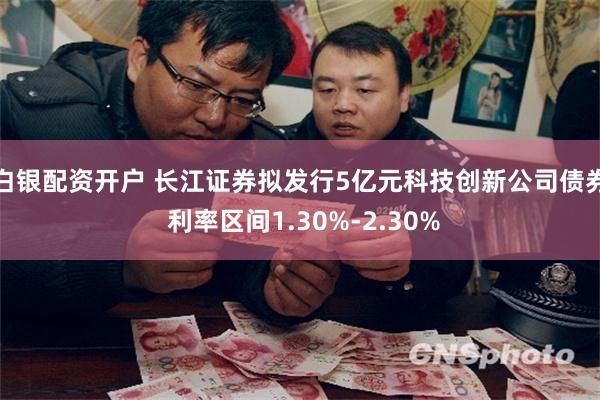 白银配资开户 长江证券拟发行5亿元科技创新公司债券 利率区间1.30%-2.30%