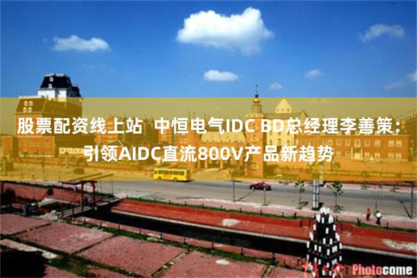 股票配资线上站  中恒电气IDC BD总经理李善策：引领AIDC直流800V产品新趋势
