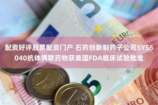 配资好评股票配资门户 石药创新制药子公司SYS6040抗体偶联药物获美国FDA临床试验批准