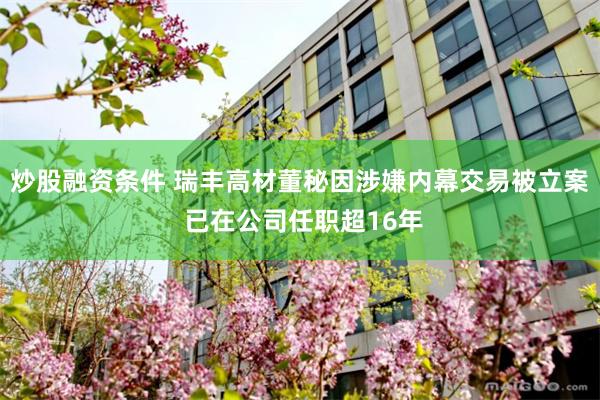 炒股融资条件 瑞丰高材董秘因涉嫌内幕交易被立案 已在公司任职超16年