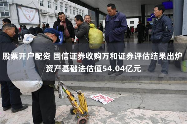 股票开户配资 国信证券收购万和证券评估结果出炉 资产基础法估值54.04亿元