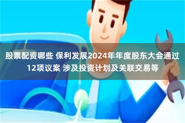 股票配资哪些 保利发展2024年年度股东大会通过12项议案 涉及投资计划及关联交易等