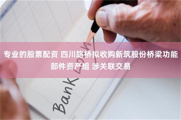 专业的股票配资 四川路桥拟收购新筑股份桥梁功能部件资产组 涉关联交易