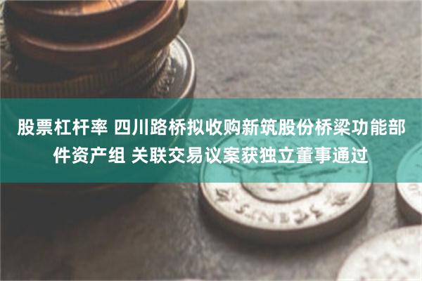 股票杠杆率 四川路桥拟收购新筑股份桥梁功能部件资产组 关联交易议案获独立董事通过