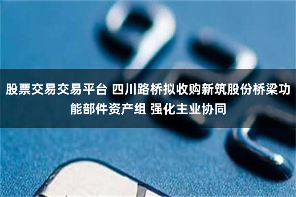 股票交易交易平台 四川路桥拟收购新筑股份桥梁功能部件资产组 强化主业协同